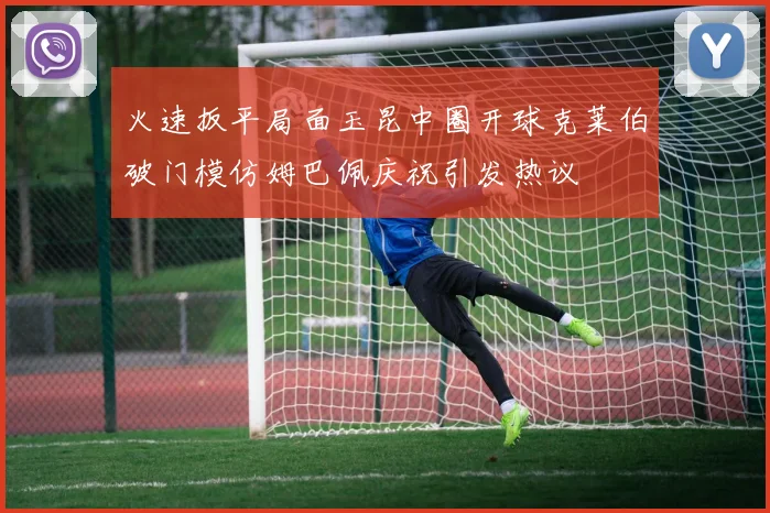火速扳平局面玉昆中圈开球克莱伯破门模仿姆巴佩庆祝引发热议