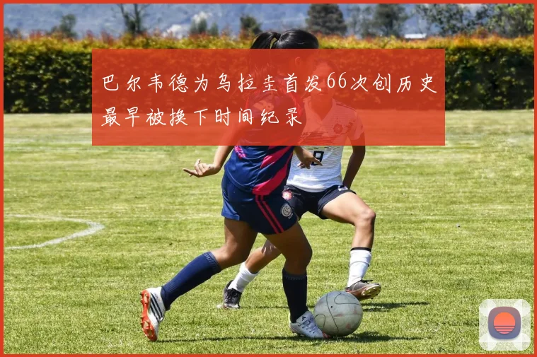 巴尔韦德为乌拉圭首发66次创历史最早被换下时间纪录