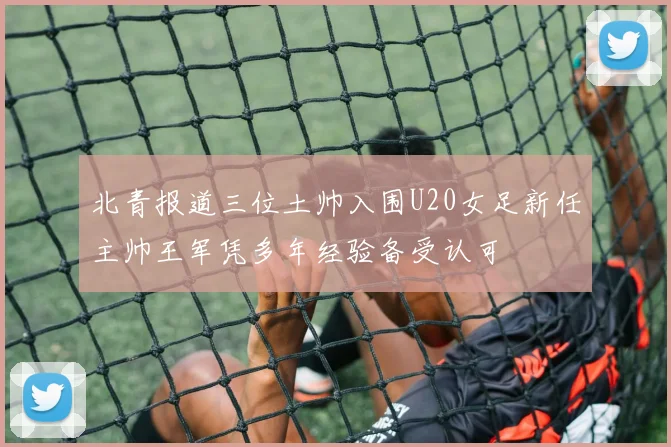 北青报道三位土帅入围U20女足新任主帅王军凭多年经验备受认可