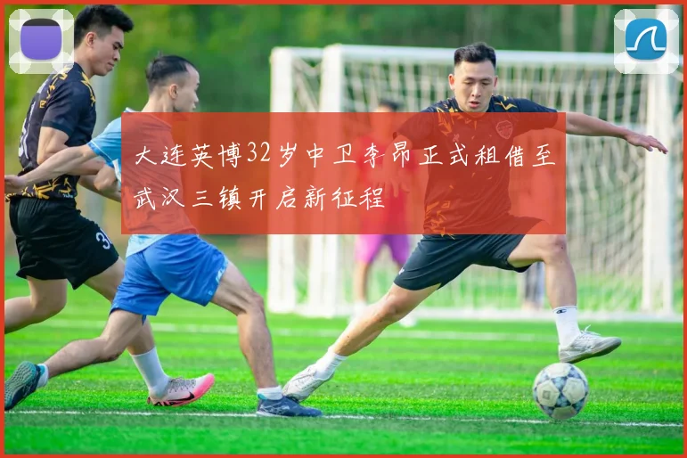 大连英博32岁中卫李昂正式租借至武汉三镇开启新征程