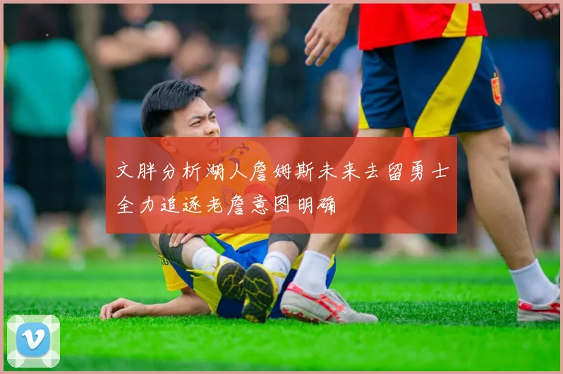文胖分析湖人詹姆斯未来去留勇士全力追逐老詹意图明确