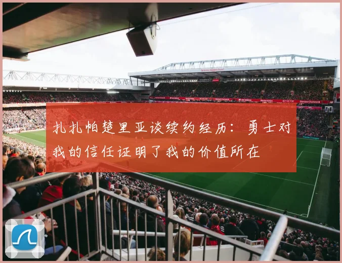 扎扎帕楚里亚谈续约经历：勇士对我的信任证明了我的价值所在