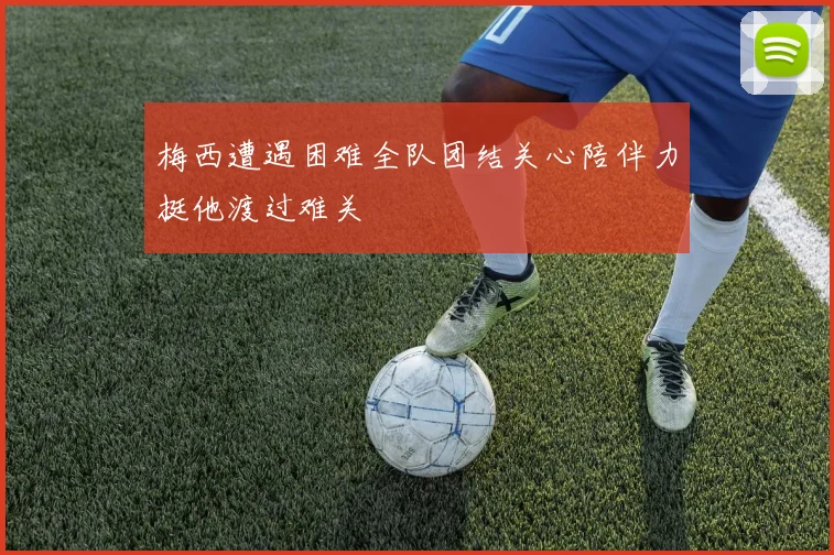 梅西遭遇困难全队团结关心陪伴力挺他渡过难关