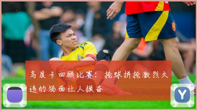 乌度卡回顾比赛：抢球拼抢激烈久违的场面让人振奋