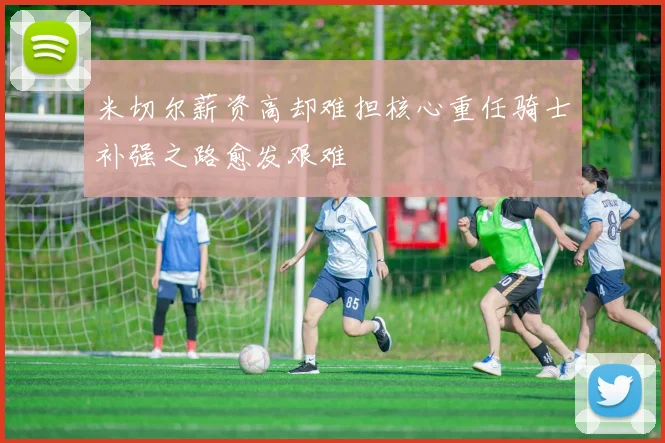 米切尔薪资高却难担核心重任骑士补强之路愈发艰难