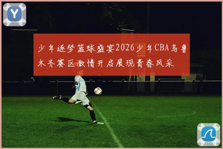 少年逐梦篮球盛宴2026少年CBA乌鲁木齐赛区激情开启展现青春风采