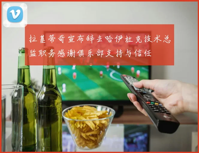 拉基蒂奇宣布辞去哈伊杜克技术总监职务感谢俱乐部支持与信任
