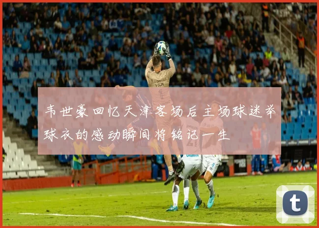 韦世豪回忆天津客场后主场球迷举球衣的感动瞬间将铭记一生
