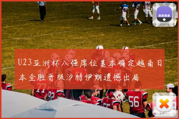 U23亚洲杯八强席位基本确定越南日本全胜晋级沙特伊朗遗憾出局