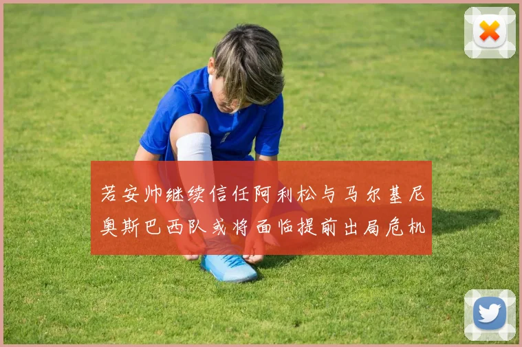 若安帅继续信任阿利松与马尔基尼奥斯巴西队或将面临提前出局危机