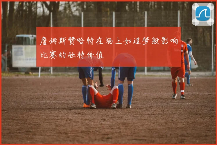 詹姆斯赞哈特在场上如追梦般影响比赛的独特价值