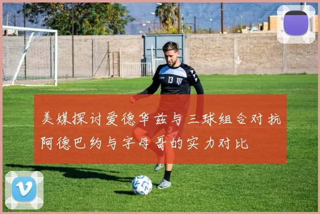 美媒探讨爱德华兹与三球组合对抗阿德巴约与字母哥的实力对比