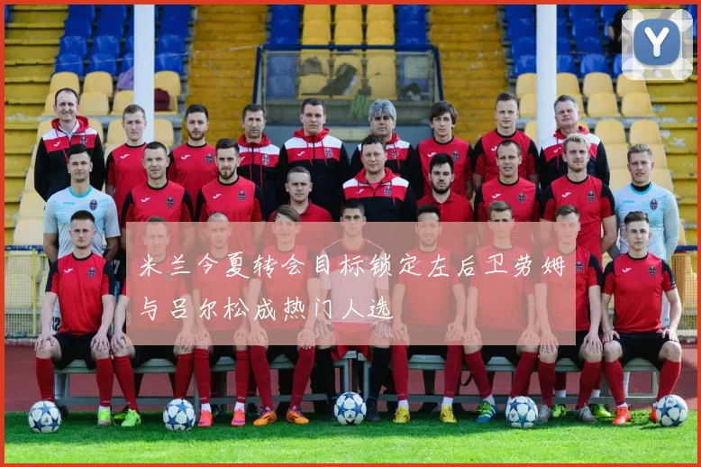 米兰今夏转会目标锁定左后卫劳姆与吕尔松成热门人选