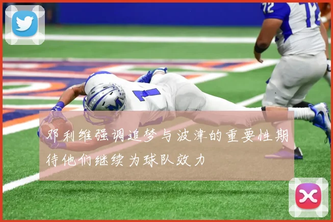 邓利维强调追梦与波津的重要性期待他们继续为球队效力