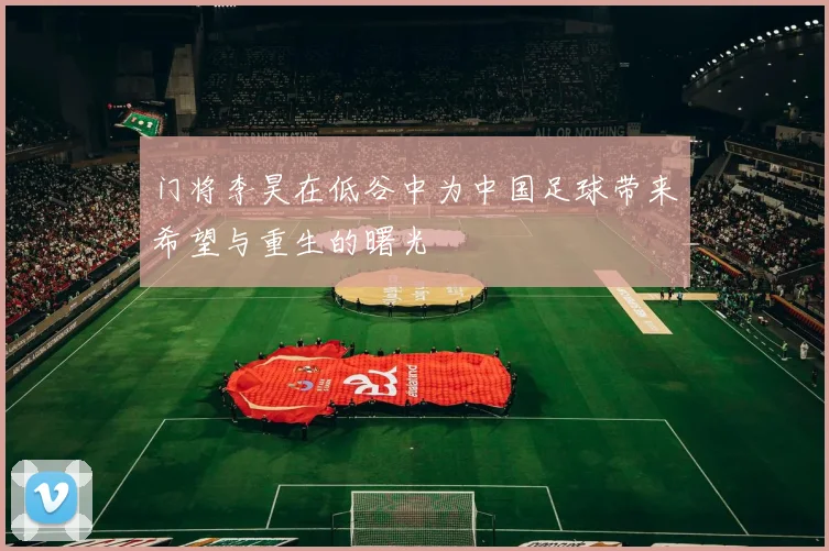 门将李昊在低谷中为中国足球带来希望与重生的曙光