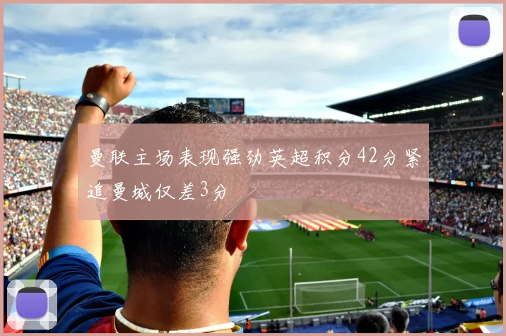 曼联主场表现强劲英超积分42分紧追曼城仅差3分