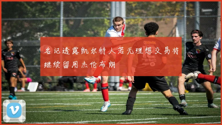 名记透露凯尔特人若无理想交易将继续留用杰伦布朗