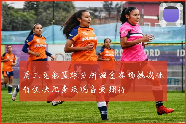 周三竞彩篮球分析掘金客场挑战独行侠状元秀表现备受期待