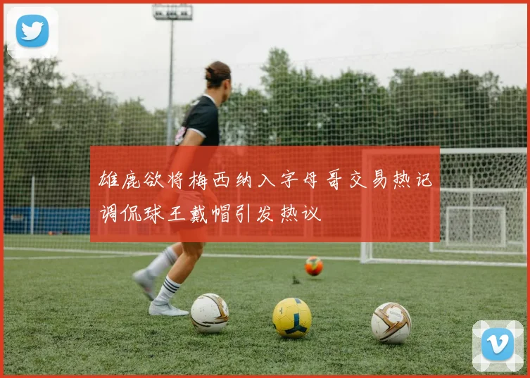 雄鹿欲将梅西纳入字母哥交易热记调侃球王戴帽引发热议