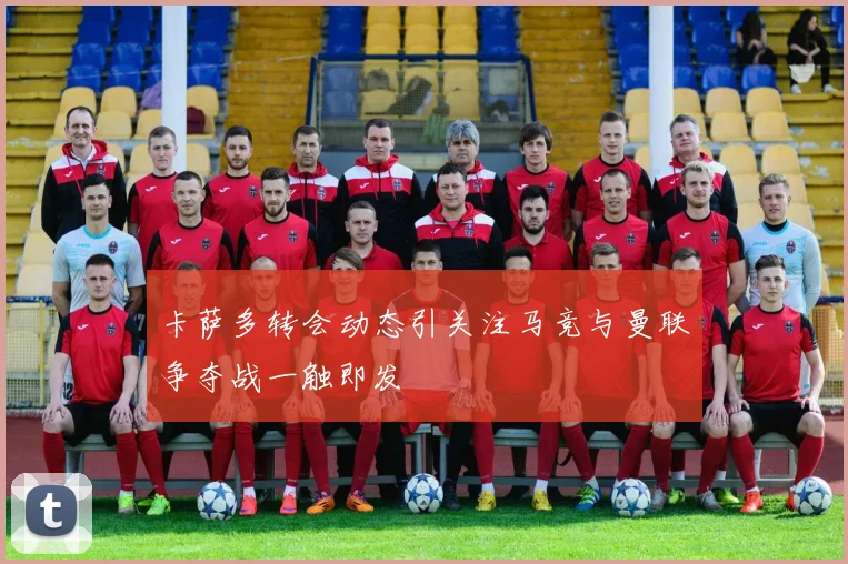 卡萨多转会动态引关注马竞与曼联争夺战一触即发