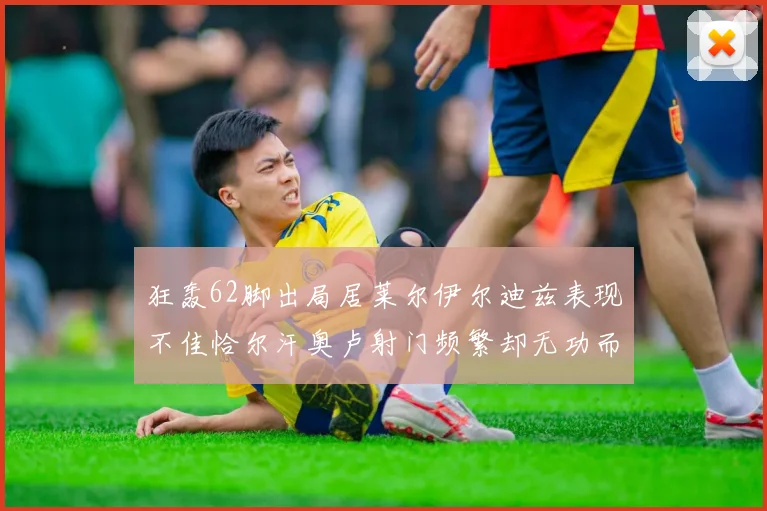 狂轰62脚出局居莱尔伊尔迪兹表现不佳恰尔汗奥卢射门频繁却无功而返